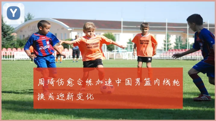 周琦伤愈合练加速中国男篮内线轮换或迎新变化