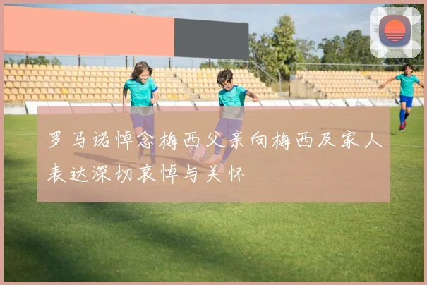 罗马诺悼念梅西父亲向梅西及家人表达深切哀悼与关怀